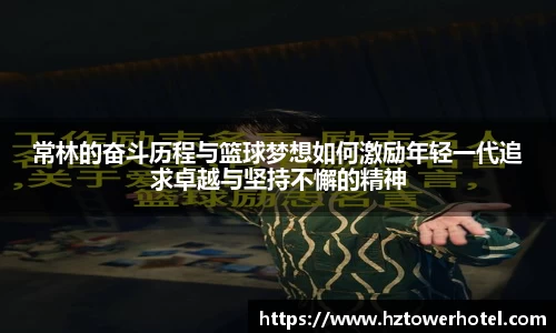 常林的奋斗历程与篮球梦想如何激励年轻一代追求卓越与坚持不懈的精神
