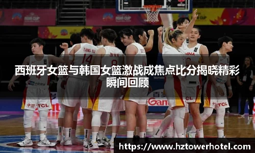 西班牙女篮与韩国女篮激战成焦点比分揭晓精彩瞬间回顾