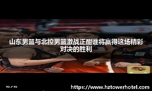 山东男篮与北控男篮激战正酣谁将赢得这场精彩对决的胜利