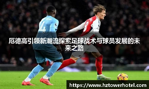 厄德高引领新潮流探索足球战术与球员发展的未来之路